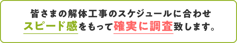 皆さまの解体⼯事のスケジュールに合わせスピード感をもって確実に調査致します。